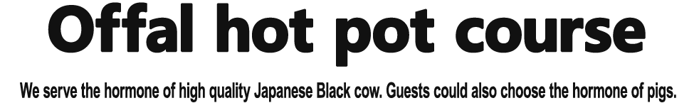 【offal hot pot course】 We serve the hormone of high quality Japanese Black cow. Guests could also choose the hormone of pigs.