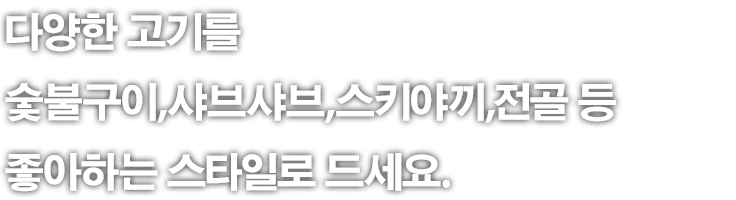 다양한 고기를 숯불구이,샤브샤브,스키야끼,전골 등 좋아하는 스타일로 드세요.